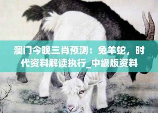 澳门今晚三肖预测:兔羊蛇,时代资料解读执行_中级版资料