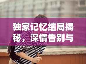 独家记忆结局揭秘,深情告别与未来希望,感人至深!