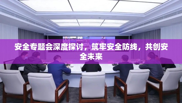 安全专题会深度探讨,筑牢安全防线,共创安全未来