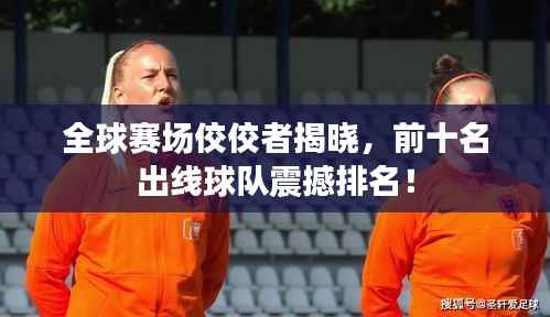 全球赛场佼佼者揭晓,前十名出线球队震撼排名!